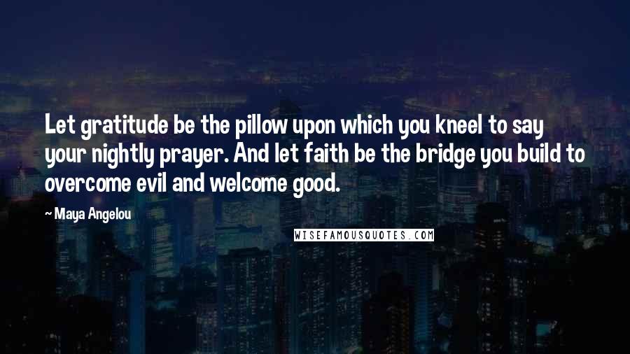 Maya Angelou Quotes: Let gratitude be the pillow upon which you kneel to say your nightly prayer. And let faith be the bridge you build to overcome evil and welcome good.