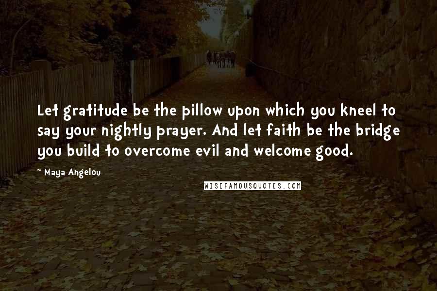 Maya Angelou Quotes: Let gratitude be the pillow upon which you kneel to say your nightly prayer. And let faith be the bridge you build to overcome evil and welcome good.