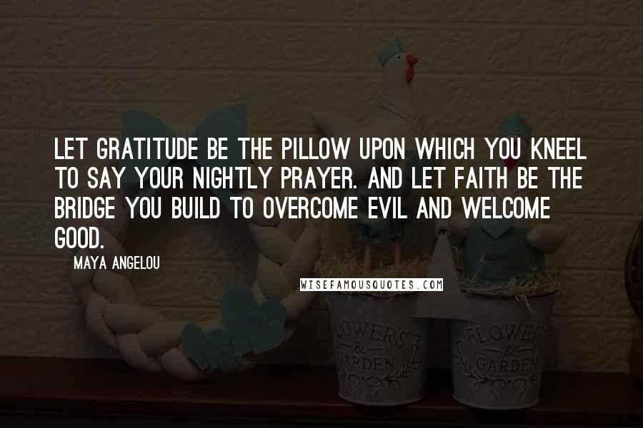 Maya Angelou Quotes: Let gratitude be the pillow upon which you kneel to say your nightly prayer. And let faith be the bridge you build to overcome evil and welcome good.