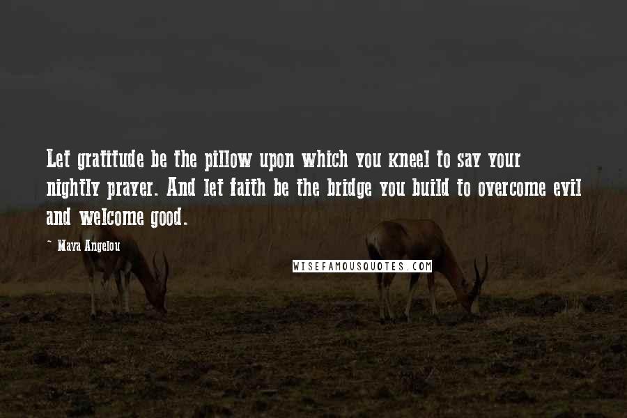 Maya Angelou Quotes: Let gratitude be the pillow upon which you kneel to say your nightly prayer. And let faith be the bridge you build to overcome evil and welcome good.