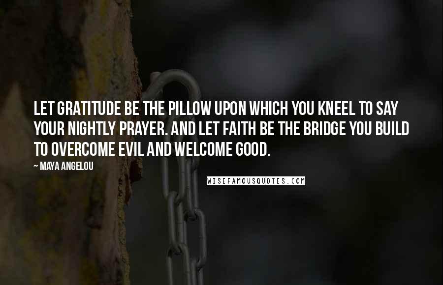 Maya Angelou Quotes: Let gratitude be the pillow upon which you kneel to say your nightly prayer. And let faith be the bridge you build to overcome evil and welcome good.