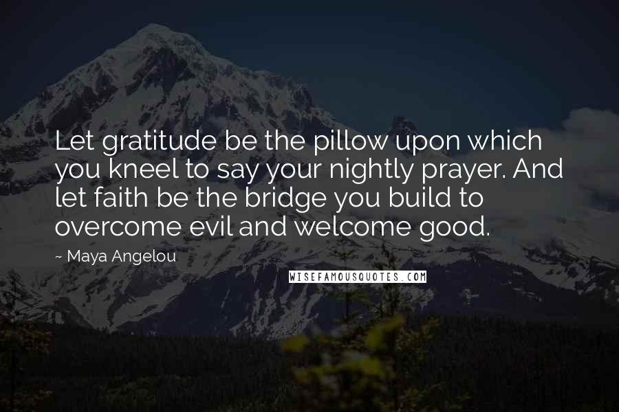 Maya Angelou Quotes: Let gratitude be the pillow upon which you kneel to say your nightly prayer. And let faith be the bridge you build to overcome evil and welcome good.