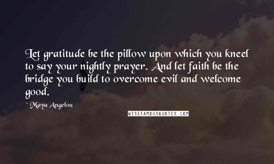 Maya Angelou Quotes: Let gratitude be the pillow upon which you kneel to say your nightly prayer. And let faith be the bridge you build to overcome evil and welcome good.