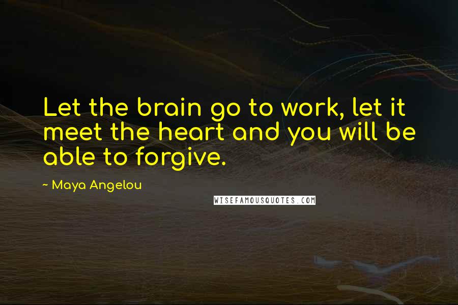 Maya Angelou Quotes: Let the brain go to work, let it meet the heart and you will be able to forgive.