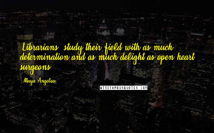 Maya Angelou Quotes: [Librarians] study their field with as much determination and as much delight as open-heart surgeons.