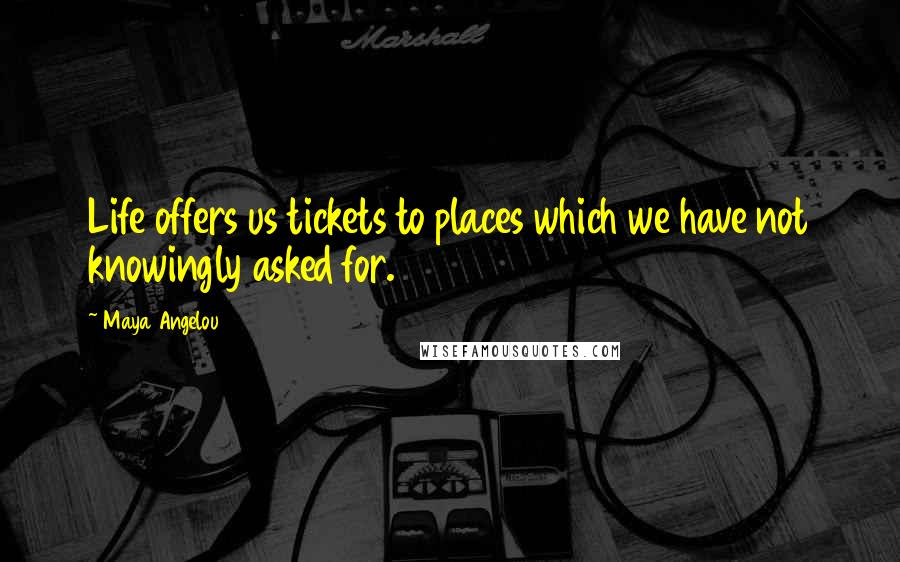 Maya Angelou Quotes: Life offers us tickets to places which we have not knowingly asked for.