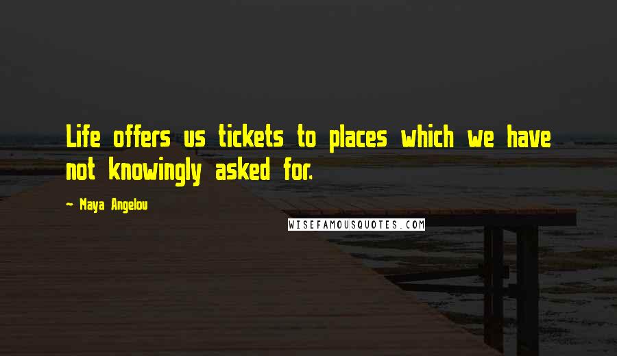 Maya Angelou Quotes: Life offers us tickets to places which we have not knowingly asked for.