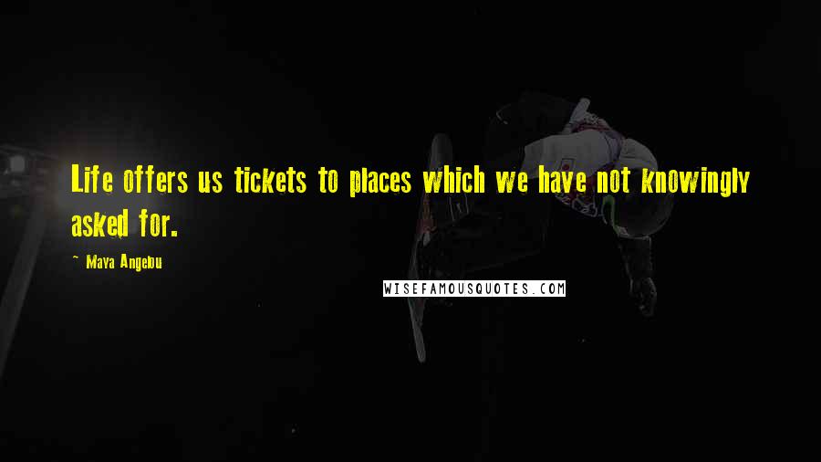 Maya Angelou Quotes: Life offers us tickets to places which we have not knowingly asked for.