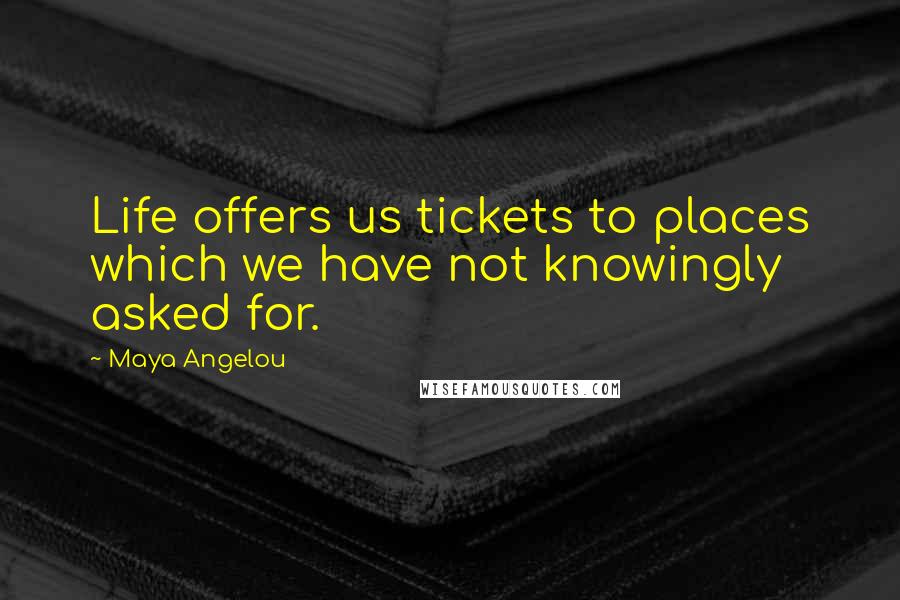 Maya Angelou Quotes: Life offers us tickets to places which we have not knowingly asked for.