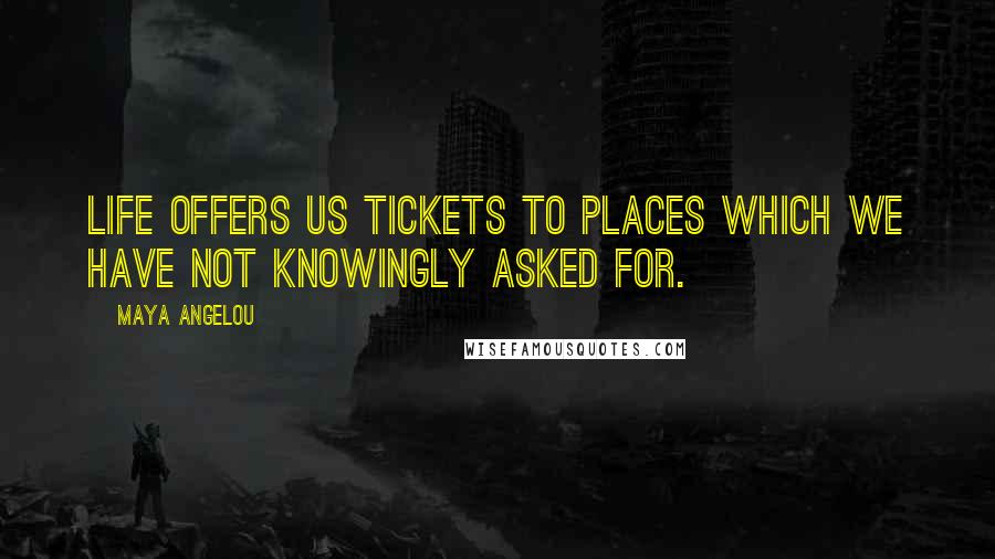 Maya Angelou Quotes: Life offers us tickets to places which we have not knowingly asked for.