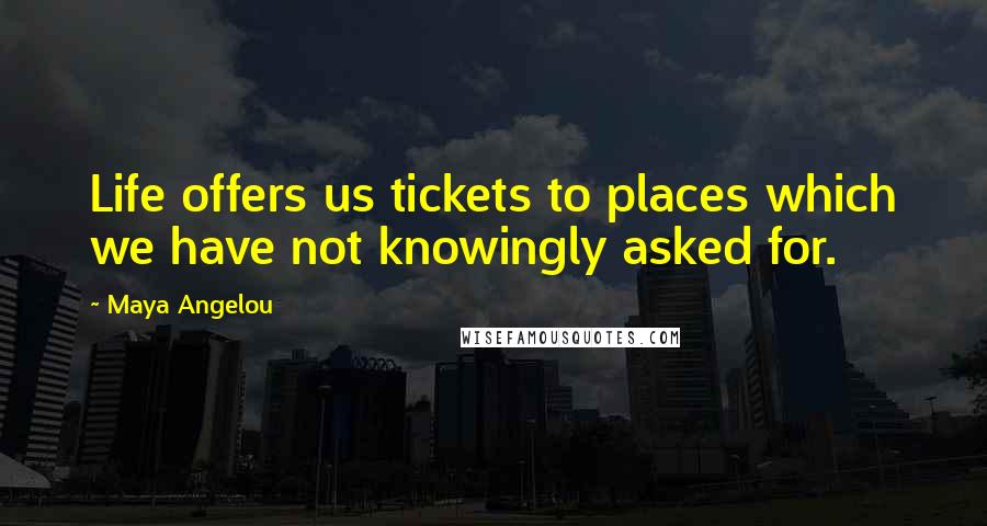 Maya Angelou Quotes: Life offers us tickets to places which we have not knowingly asked for.