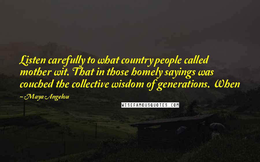 Maya Angelou Quotes: Listen carefully to what country people called mother wit. That in those homely sayings was couched the collective wisdom of generations. When