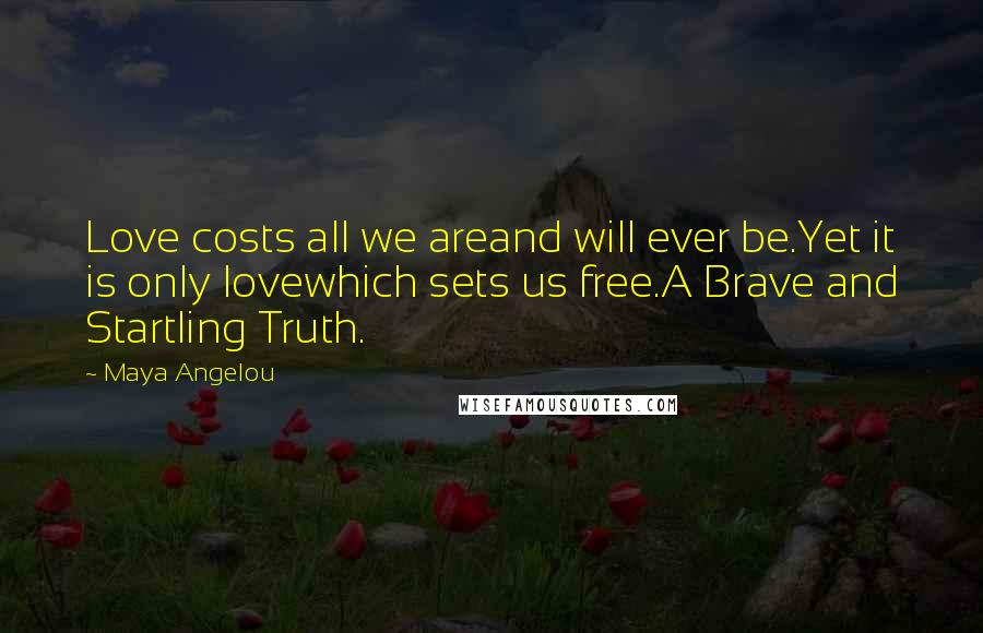 Maya Angelou Quotes: Love costs all we areand will ever be.Yet it is only lovewhich sets us free.A Brave and Startling Truth.