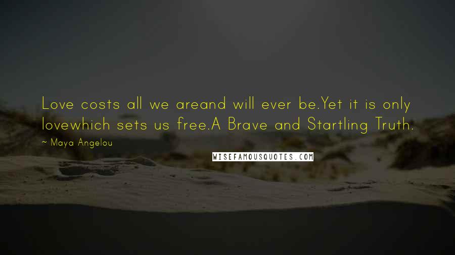 Maya Angelou Quotes: Love costs all we areand will ever be.Yet it is only lovewhich sets us free.A Brave and Startling Truth.