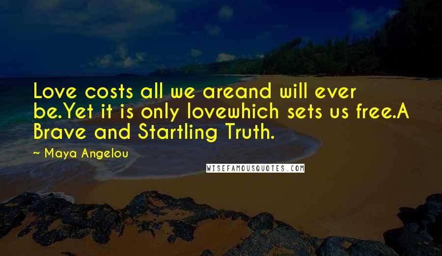 Maya Angelou Quotes: Love costs all we areand will ever be.Yet it is only lovewhich sets us free.A Brave and Startling Truth.