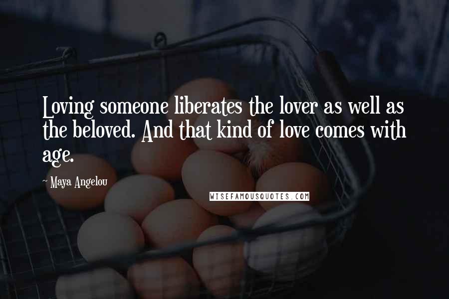 Maya Angelou Quotes: Loving someone liberates the lover as well as the beloved. And that kind of love comes with age.