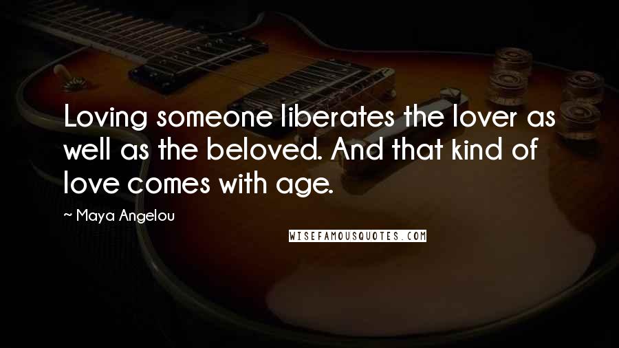 Maya Angelou Quotes: Loving someone liberates the lover as well as the beloved. And that kind of love comes with age.