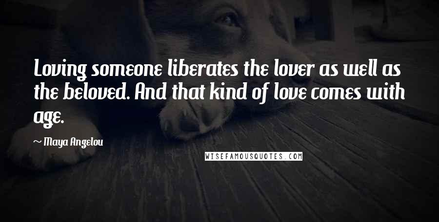 Maya Angelou Quotes: Loving someone liberates the lover as well as the beloved. And that kind of love comes with age.