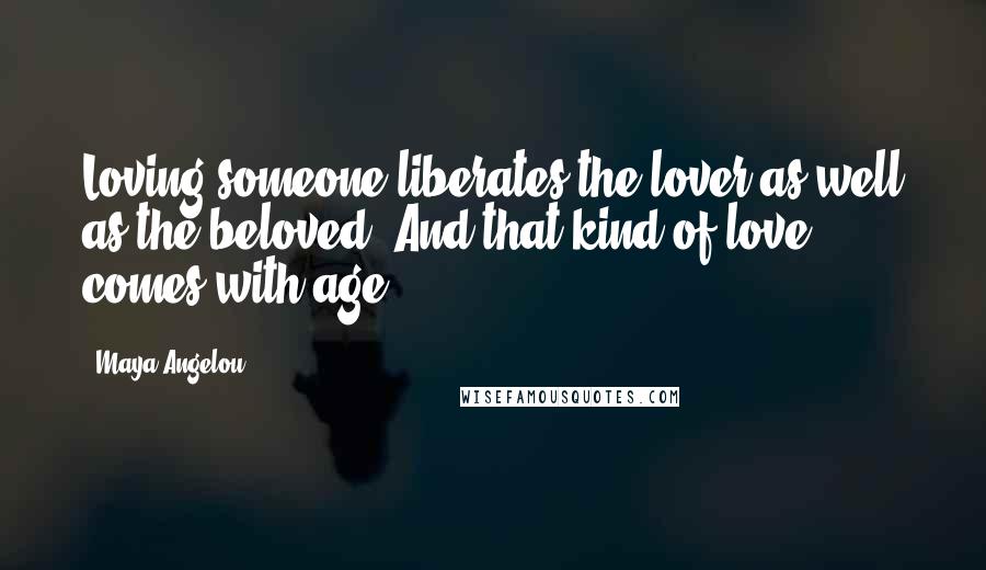 Maya Angelou Quotes: Loving someone liberates the lover as well as the beloved. And that kind of love comes with age.