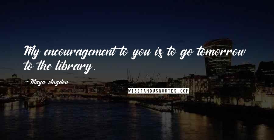 Maya Angelou Quotes: My encouragement to you is to go tomorrow to the library.