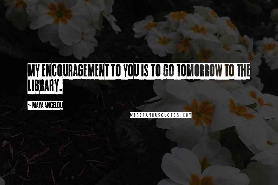 Maya Angelou Quotes: My encouragement to you is to go tomorrow to the library.
