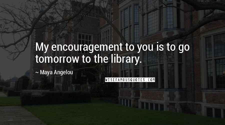 Maya Angelou Quotes: My encouragement to you is to go tomorrow to the library.