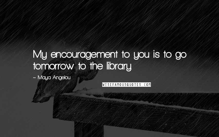 Maya Angelou Quotes: My encouragement to you is to go tomorrow to the library.