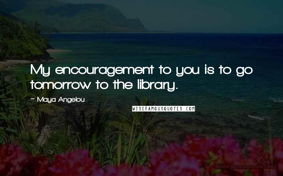 Maya Angelou Quotes: My encouragement to you is to go tomorrow to the library.