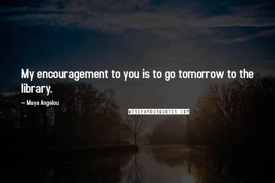 Maya Angelou Quotes: My encouragement to you is to go tomorrow to the library.