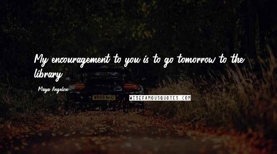 Maya Angelou Quotes: My encouragement to you is to go tomorrow to the library.
