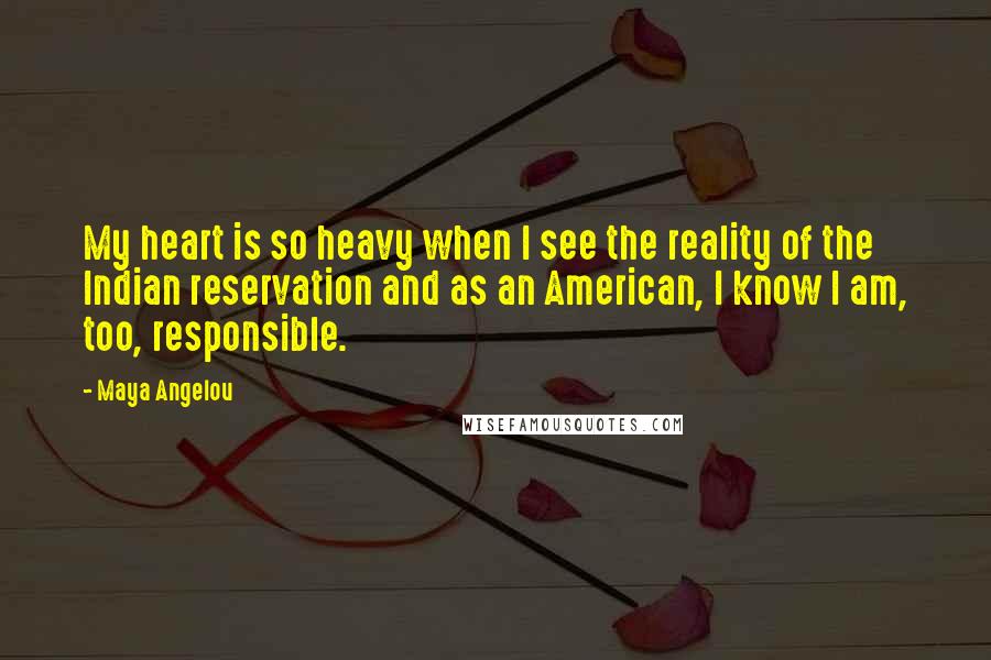 Maya Angelou Quotes: My heart is so heavy when I see the reality of the Indian reservation and as an American, I know I am, too, responsible.