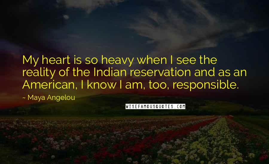 Maya Angelou Quotes: My heart is so heavy when I see the reality of the Indian reservation and as an American, I know I am, too, responsible.