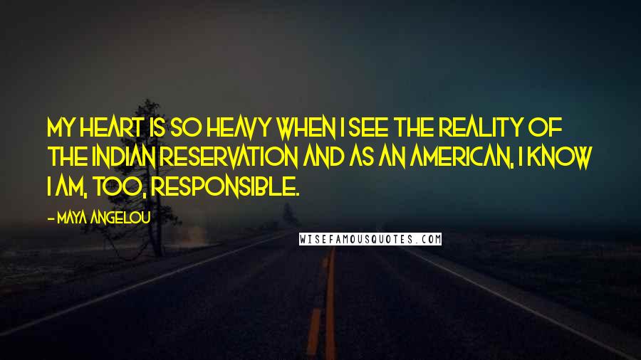 Maya Angelou Quotes: My heart is so heavy when I see the reality of the Indian reservation and as an American, I know I am, too, responsible.