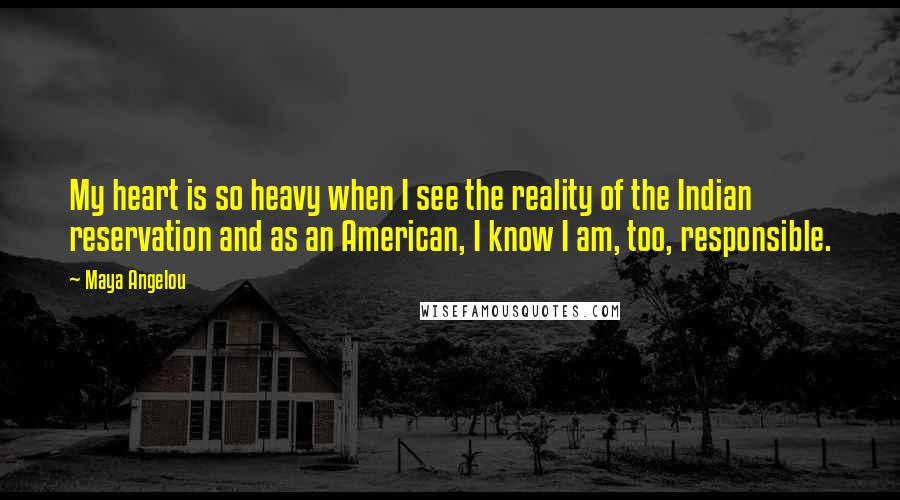 Maya Angelou Quotes: My heart is so heavy when I see the reality of the Indian reservation and as an American, I know I am, too, responsible.