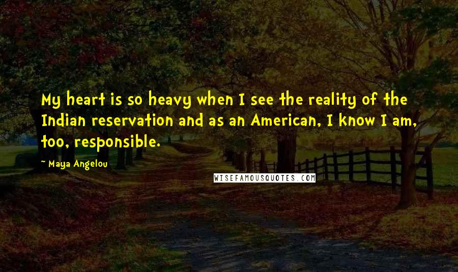 Maya Angelou Quotes: My heart is so heavy when I see the reality of the Indian reservation and as an American, I know I am, too, responsible.