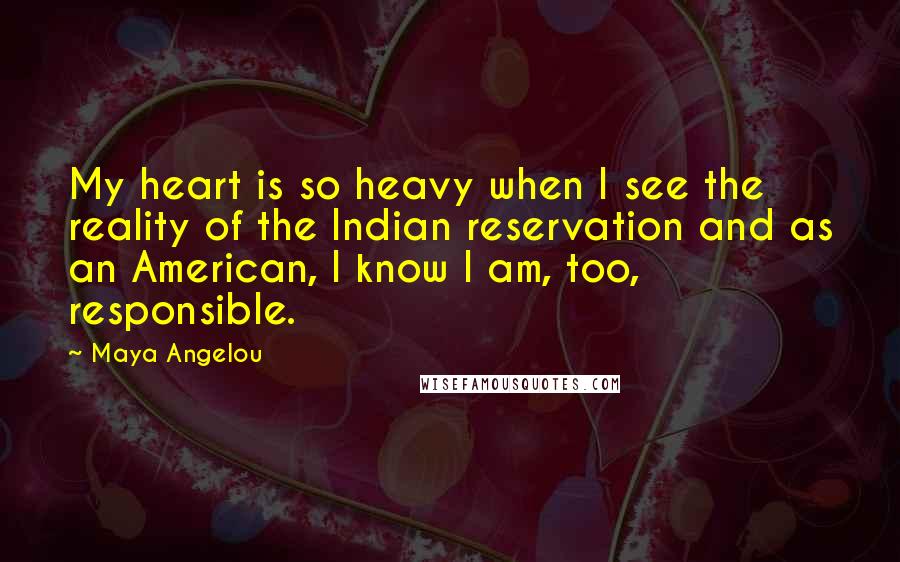 Maya Angelou Quotes: My heart is so heavy when I see the reality of the Indian reservation and as an American, I know I am, too, responsible.