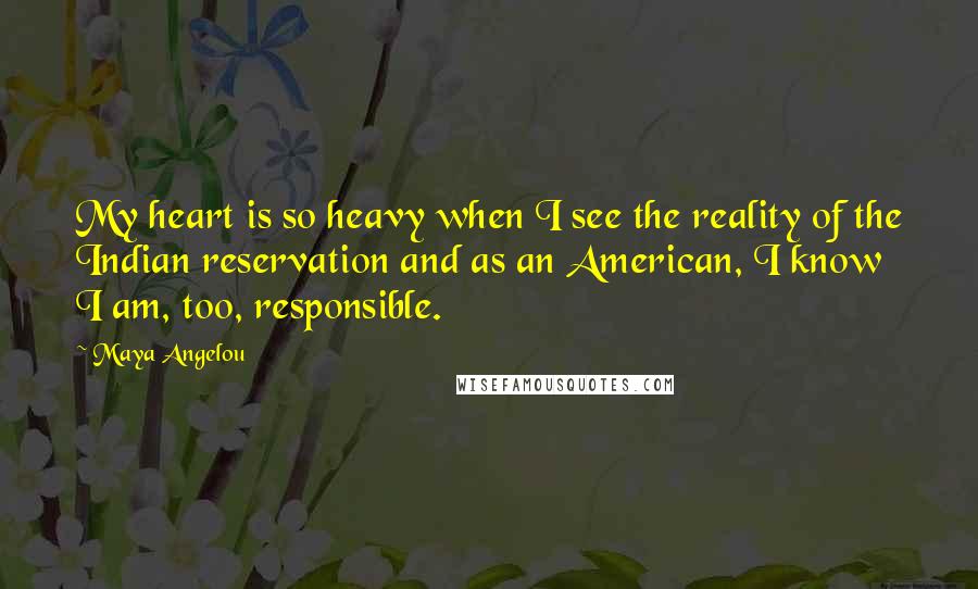 Maya Angelou Quotes: My heart is so heavy when I see the reality of the Indian reservation and as an American, I know I am, too, responsible.