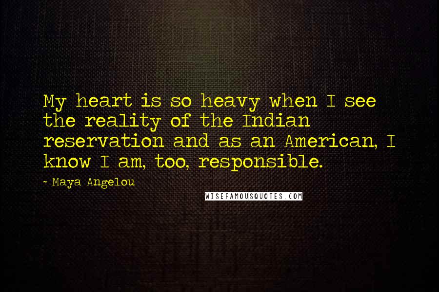 Maya Angelou Quotes: My heart is so heavy when I see the reality of the Indian reservation and as an American, I know I am, too, responsible.