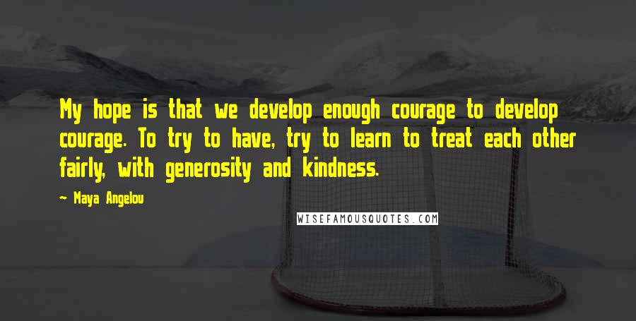 Maya Angelou Quotes: My hope is that we develop enough courage to develop courage. To try to have, try to learn to treat each other fairly, with generosity and kindness.