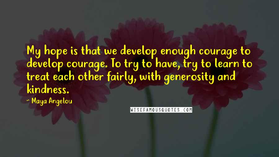 Maya Angelou Quotes: My hope is that we develop enough courage to develop courage. To try to have, try to learn to treat each other fairly, with generosity and kindness.