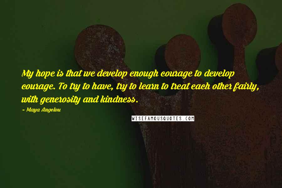 Maya Angelou Quotes: My hope is that we develop enough courage to develop courage. To try to have, try to learn to treat each other fairly, with generosity and kindness.