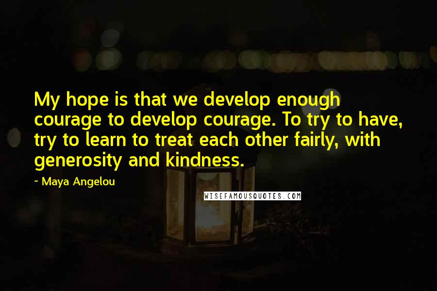 Maya Angelou Quotes: My hope is that we develop enough courage to develop courage. To try to have, try to learn to treat each other fairly, with generosity and kindness.