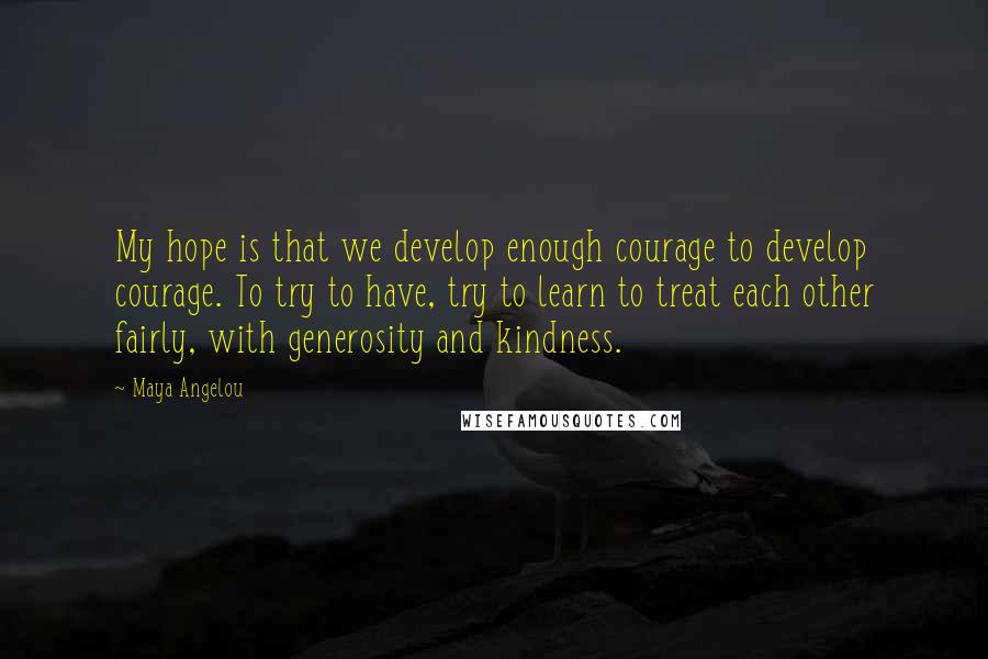 Maya Angelou Quotes: My hope is that we develop enough courage to develop courage. To try to have, try to learn to treat each other fairly, with generosity and kindness.