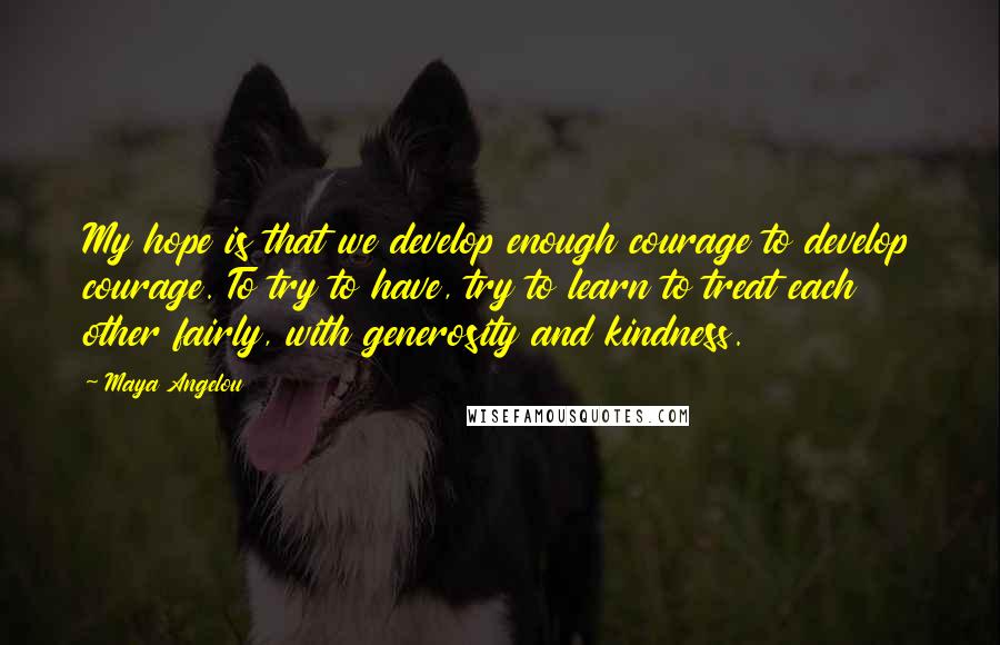 Maya Angelou Quotes: My hope is that we develop enough courage to develop courage. To try to have, try to learn to treat each other fairly, with generosity and kindness.