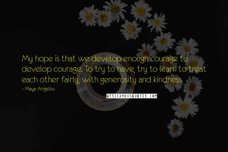 Maya Angelou Quotes: My hope is that we develop enough courage to develop courage. To try to have, try to learn to treat each other fairly, with generosity and kindness.