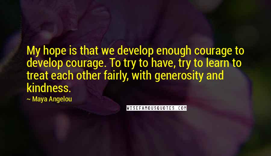 Maya Angelou Quotes: My hope is that we develop enough courage to develop courage. To try to have, try to learn to treat each other fairly, with generosity and kindness.