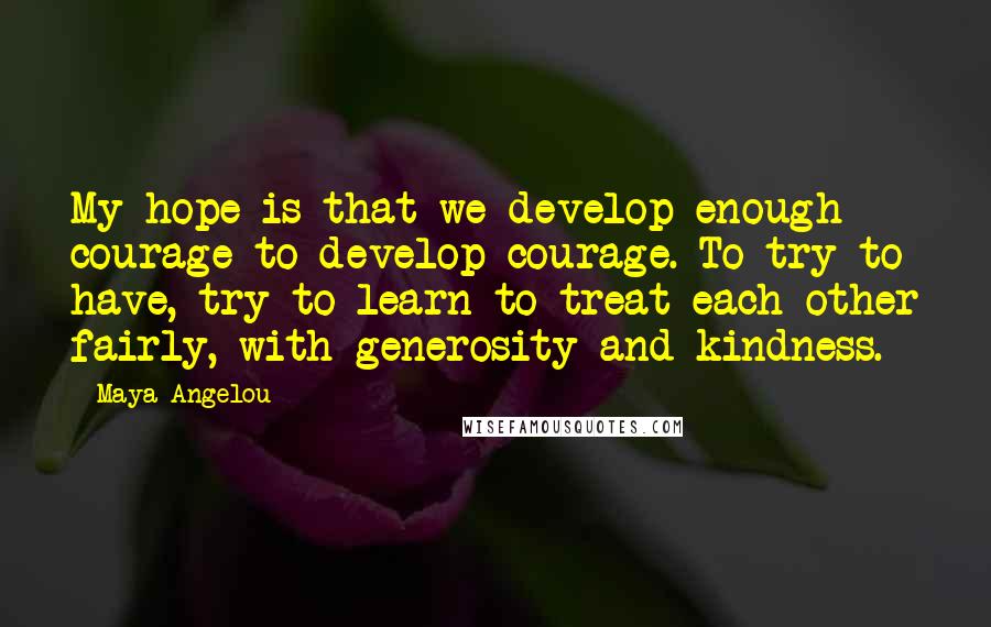 Maya Angelou Quotes: My hope is that we develop enough courage to develop courage. To try to have, try to learn to treat each other fairly, with generosity and kindness.