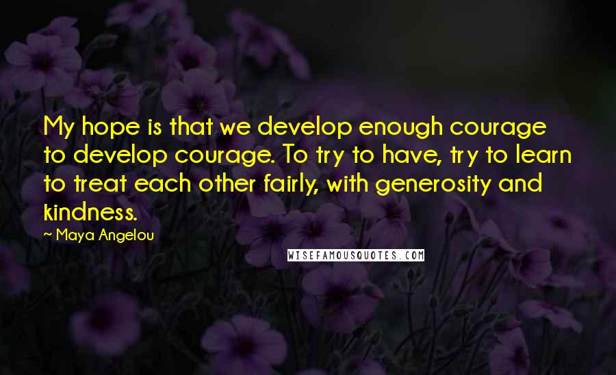 Maya Angelou Quotes: My hope is that we develop enough courage to develop courage. To try to have, try to learn to treat each other fairly, with generosity and kindness.