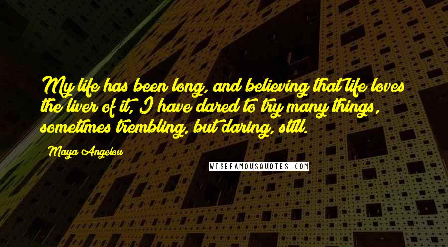 Maya Angelou Quotes: My life has been long, and believing that life loves the liver of it, I have dared to try many things, sometimes trembling, but daring, still.