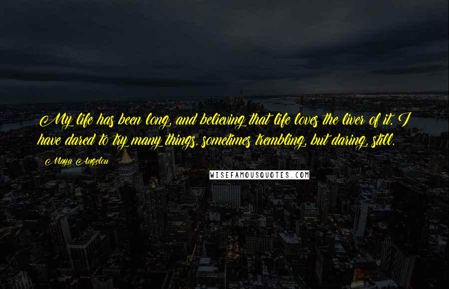 Maya Angelou Quotes: My life has been long, and believing that life loves the liver of it, I have dared to try many things, sometimes trembling, but daring, still.